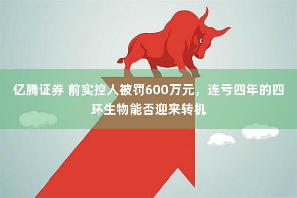亿腾证券 前实控人被罚600万元，连亏四年的四环生物能否迎来转机