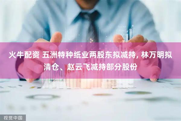 火牛配资 五洲特种纸业两股东拟减持, 林万明拟清仓、赵云飞减持部分股份