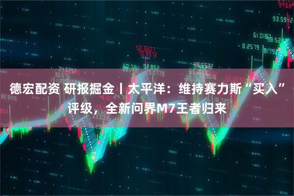德宏配资 研报掘金丨太平洋：维持赛力斯“买入”评级，全新问界M7王者归来