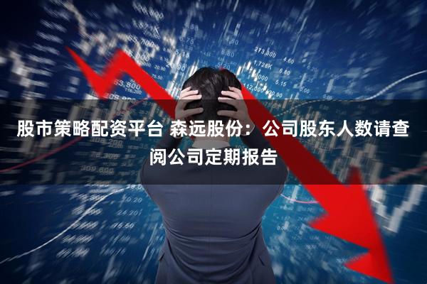 股市策略配资平台 森远股份：公司股东人数请查阅公司定期报告