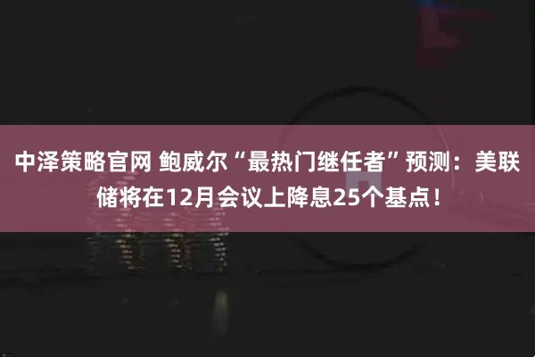 中泽策略官网 鲍威尔“最热门继任者”预测：美联储将在12月会议上降息25个基点！