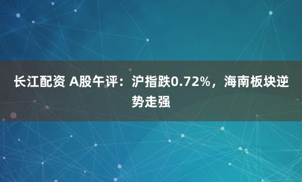 长江配资 A股午评：沪指跌0.72%，海南板块逆势走强