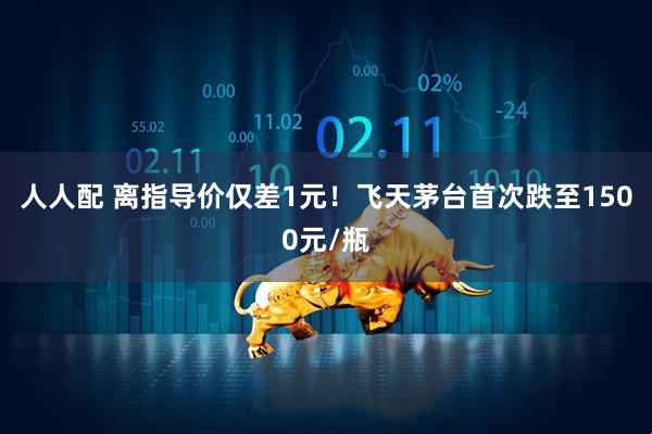 人人配 离指导价仅差1元！飞天茅台首次跌至1500元/瓶