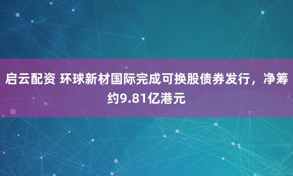 启云配资 环球新材国际完成可换股债券发行，净筹约9.81亿港元