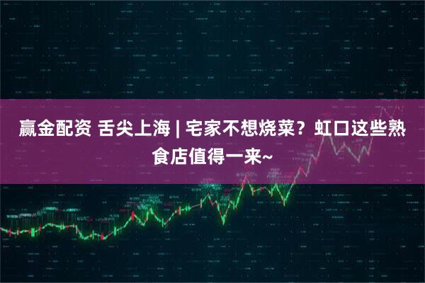 赢金配资 舌尖上海 | 宅家不想烧菜？虹口这些熟食店值得一来~