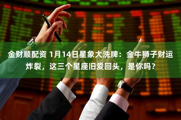 金财顺配资 1月14日星象大洗牌：金牛狮子财运炸裂，这三个星座旧爱回头，是你吗？