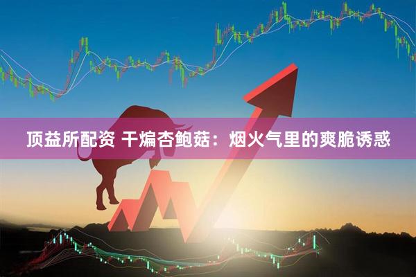 顶益所配资 干煸杏鲍菇：烟火气里的爽脆诱惑