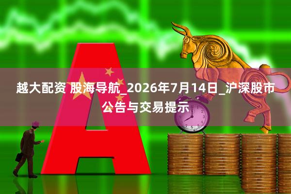 越大配资 股海导航_2026年7月14日_沪深股市公告与交易提示